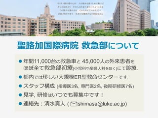 聖路加国際病院 救急部について
l 年間11,000台の救急⾞と 45,000⼈の外来患者を
ほぼ全て救急部初療(⼩児科や産婦⼈科を除く)にて診療.
l 都内では珍しい⼤規模ER型救命センターです.
l スタッフ構成 (指導医3名, 専⾨医2名, 後期研修医7名)
l ⾒学, 研修はいつでも募集中です！
l 連絡先：清⽔真⼈ (  shimasa@luke.ac.jp)
 