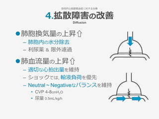 4.拡散障害の改善
Diffusion
l 肺胞換気量の上昇⇧
–  肺胞内の⽔分除去
–  利尿薬 ＆ 限外濾過
l 肺⾎流量の上昇⇧
–  適切な⼼拍出量を維持
–  ショックでは, 輸液負荷を優先
–  Neutral ~ Negativeなバランスを維持
•  CVP 4-8cmH2O
•  尿量 0.5mL/kg/h
致死的な低酸素⾎症に対する治療
 