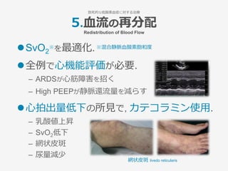 5.⾎流の再分配
Redistribution of Blood Flow
l SvO2
※を最適化.※混合静脈⾎酸素飽和度
l 全例で⼼機能評価が必要.
–  ARDSが⼼筋障害を招く
–  High PEEPが静脈還流量を減らす
l ⼼拍出量低下の所⾒で, カテコラミン使⽤.
–  乳酸値上昇
–  SvO2低下
–  網状⽪斑
–  尿量減少 
致死的な低酸素⾎症に対する治療
網状⽪斑 livedo reticularis
 