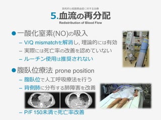 l ⼀酸化窒素(NO)の吸⼊
–  V/Q mismatchを解消し, 理論的には有効
–  実際には死亡率の改善を認めていない
–  ルーチン使⽤は推奨されない
l 腹臥位療法 prone position
–  腹臥位で⼈⼯呼吸療法を⾏う
–  背側肺に分布する肺障害を改善
–  P/F 150未満で死亡率改善
5.⾎流の再分配
Redistribution of Blood Flow
致死的な低酸素⾎症に対する治療
 