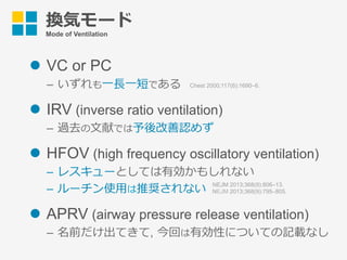 換気モード
Mode of Ventilation
l  VC or PC
–  いずれも⼀⻑⼀短である
l  IRV (inverse ratio ventilation)
–  過去の⽂献では予後改善認めず
l  HFOV (high frequency oscillatory ventilation)
–  レスキューとしては有効かもしれない
–  ルーチン使⽤は推奨されない
l  APRV (airway pressure release ventilation)
–  名前だけ出てきて, 今回は有効性についての記載なし
Chest 2000;117(6):1690–6.
NEJM 2013;368(9):806–13.
NEJM 2013;368(9):795–805.
 