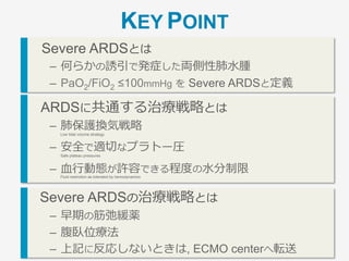 Severe ARDSとは
–  何らかの誘引で発症した 両側性肺⽔腫
–  PaO2/FiO2 ≤100mmHg を Severe ARDS と定義
ARDSに共通する治療戦略とは
–  肺保護換気戦略
Low tidal volume strategy
–  安全で適切なプラトー圧
Safe plateau pressures
–  ⾎⾏動態が許容できる程度の⽔分制限
Fluid restriction as tolerated by hemodynamics
Severe ARDSの治療戦略とは
–  早期の筋弛緩薬
–  腹臥位療法
–  上記に反応しないときは, ECMO centerへ転送
KEY POINT
 