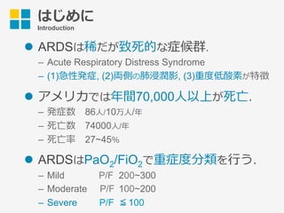 はじめに
Introduction
l  ARDSは稀だが致死的な症候群.
–  Acute Respiratory Distress Syndrome
–  (1)急性発症, (2)両側の肺浸潤影, (3)重度低酸素が特徴
l  アメリカでは年間70,000⼈以上が死亡.
–  発症数 86⼈/10万⼈/年
–  死亡数 74000⼈/年
–  死亡率 27~45％
l  ARDSはPaO2/FiO2で重症度分類を⾏う.
–  Mild     P/F 200~300
–  Moderate  P/F 100~200
–  Severe   P/F ≦ 100
 