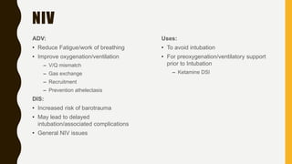 NIV
ADV:
• Reduce Fatigue/work of breathing
• Improve oxygenation/ventilation
– V/Q mismatch
– Gas exchange
– Recruitment
– Prevention athelectasis
DIS:
• Increased risk of barotrauma
• May lead to delayed
intubation/associated complications
• General NIV issues
Uses:
• To avoid intubation
• For preoxygenation/ventilatory support
prior to Intubation
– Ketamine DSI
 