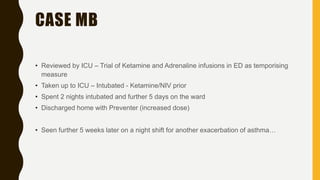 CASE MB
• Reviewed by ICU – Trial of Ketamine and Adrenaline infusions in ED as temporising
measure
• Taken up to ICU – Intubated - Ketamine/NIV prior
• Spent 2 nights intubated and further 5 days on the ward
• Discharged home with Preventer (increased dose)
• Seen further 5 weeks later on a night shift for another exacerbation of asthma…
 