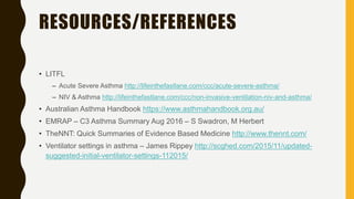 RESOURCES/REFERENCES
• LITFL
– Acute Severe Asthma http://lifeinthefastlane.com/ccc/acute-severe-asthma/
– NIV & Asthma http://lifeinthefastlane.com/ccc/non-invasive-ventilation-niv-and-asthma/
• Australian Asthma Handbook https://www.asthmahandbook.org.au/
• EMRAP – C3 Asthma Summary Aug 2016 – S Swadron, M Herbert
• TheNNT: Quick Summaries of Evidence Based Medicine http://www.thennt.com/
• Ventilator settings in asthma – James Rippey http://scghed.com/2015/11/updated-
suggested-initial-ventilator-settings-112015/
 