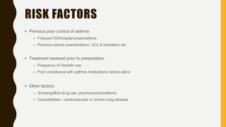 RISK FACTORS
• Previous poor control of asthma
– Frequent ED/hospital presentations
– Previous severe exacerbations / ICU & Intubation etc.
• Treatment received prior to presentation
– Frequency of Ventolin use
– Poor compliance with asthma medications /action plans
• Other factors:
– Smoking/Illicit drug use, psychosocial problems
– Comorbidities - cardiovascular or chronic lung disease
 