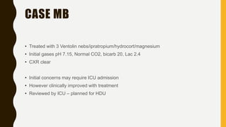 CASE MB
• Treated with 3 Ventolin nebs/ipratropium/hydrocort/magnesium
• Initial gases pH 7.15, Normal CO2, bicarb 20, Lac 2.4
• CXR clear
• Initial concerns may require ICU admission
• However clinically improved with treatment
• Reviewed by ICU – planned for HDU
 