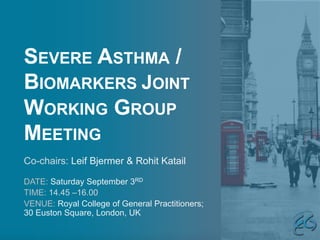 SEVERE ASTHMA /
BIOMARKERS JOINT
WORKING GROUP
MEETING
DATE: Saturday September 3RD
TIME: 14.45 –16.00
VENUE: Royal College of General Practitioners;
30 Euston Square, London, UK
Co-chairs: Leif Bjermer & Rohit Katail
 