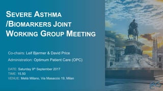 SEVERE ASTHMA
/BIOMARKERS JOINT
WORKING GROUP MEETING
DATE: Saturday 9th September 2017
TIME: 15.50
VENUE: Meliá Milano, Via Masaccio 19, Milan
Co-chairs: Leif Bjermer & David Price
Administration: Optimum Patient Care (OPC)
 
