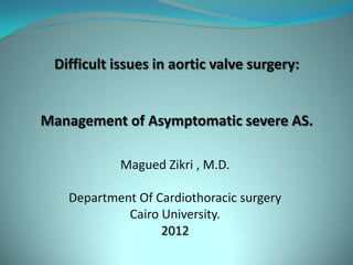 Difficult issues in aortic valve surgery:


Management of Asymptomatic severe AS.

            Magued Zikri , M.D.

   Department Of Cardiothoracic surgery
            Cairo University.
                  2012
 