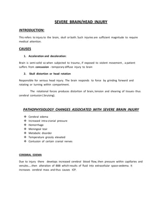 SEVERE BRAIN/HEAD INJURY
INTRODUCTION:
This refers to injury to the brain, skull or both. Such injuries are sufficient magnitude to require
medical attention.
CAUSES
1. Acceleration and deceleration:
Brain is semi-solid so when subjected to trauma , if exposed to violent movement , a patient
suffers from concussion - temporary diffuse injury to brain
2. Skull distortion or head rotation
Responsible for serious head injury. The brain responds to force by grinding forward and
rotating or turning within compartment.
The rotational forces produces distortion of brain, tension and shearing of tissues- thus
cerebral contusion ( bruising).
PATHOPHYSIOLOGY CHANGES ASSOCIATED WITH SEVERE BRAIN INJURY
 Cerebral edema
 Increased intra-cranial pressure
 Hemorrhage
 Meningeal tear
 Metabolic disorder
 Temperature grossly elevated
 Contusion of certain cranial nerves
CEREBRAL EDEMA
Due to injury there develops increased cerebral blood flow, then pressure within capillaries and
venules…..then alteration of BBB which results of fluid into extracellular space-oedema. It
increases cerebral mass and thus causes ICP.
 