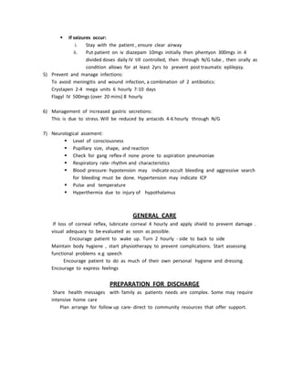  If seizures occur:
i. Stay with the patient , ensure clear airway
ii. Put patient on iv diazepam 10mgs initially then phentyon 300mgs in 4
divided doses daily IV till controlled, then through N/G tube , then orally as
condition allows for at least 2yrs to prevent post traumatic eplilepsy.
5) Prevent and manage infections:
To avoid meningitis and wound infection, a combination of 2 antibiotics:
Crystapen 2-4 mega units 6 hourly 7-10 days
Flagyl IV 500mgs (over 20 mins) 8 hourly
6) Management of increased gastric secretions:
This is due to stress. Will be reduced by antacids 4-6 hourly through N/G
7) Neurological assement:
 Level of consciousness
 Pupillary size, shape, and reaction
 Check for gang reflex-if none prone to aspiration pneumoniae
 Respiratory rate- rhythm and characteristics
 Blood pressure- hypotension may indicate occult bleeding and aggressive search
for bleeding must be done. Hypertension may indicate ICP
 Pulse and temperature
 Hyperthermia due to injury of hypothalamus
GENERAL CARE
If loss of corneal reflex, lubricate corneal 4 hourly and apply shield to prevent damage .
visual adequacy to be evaluated as soon as possible.
Encourage patient to wake up. Turn 2 hourly - side to back to side
Maintain body hygiene , start physiotherapy to prevent complications. Start assessing
functional problems e.g speech
Encourage patient to do as much of their own personal hygiene and dressing.
Encourage to express feelings
PREPARATION FOR DISCHARGE
Share health messages with family as patients needs are complex. Some may require
intensive home care
Plan arrange for follow up care- direct to community resources that offer support.
 