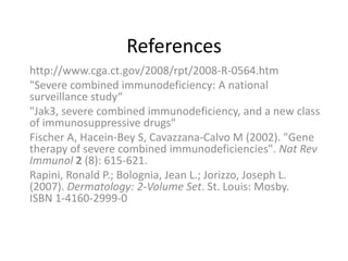 References
http://www.cga.ct.gov/2008/rpt/2008-R-0564.htm
"Severe combined immunodeficiency: A national
surveillance study“
"Jak3, severe combined immunodeficiency, and a new class
of immunosuppressive drugs“
Fischer A, Hacein-Bey S, Cavazzana-Calvo M (2002). "Gene
therapy of severe combined immunodeficiencies". Nat Rev
Immunol 2 (8): 615-621.
Rapini, Ronald P.; Bolognia, Jean L.; Jorizzo, Joseph L.
(2007). Dermatology: 2-Volume Set. St. Louis: Mosby.
ISBN 1-4160-2999-0
 