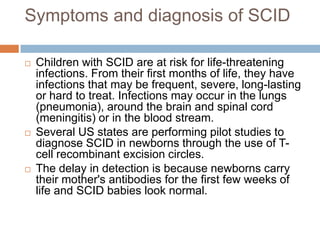 Symptoms and diagnosis of SCID

   Children with SCID are at risk for life-threatening
    infections. From their first months of life, they have
    infections that may be frequent, severe, long-lasting
    or hard to treat. Infections may occur in the lungs
    (pneumonia), around the brain and spinal cord
    (meningitis) or in the blood stream.
   Several US states are performing pilot studies to
    diagnose SCID in newborns through the use of T-
    cell recombinant excision circles.
   The delay in detection is because newborns carry
    their mother's antibodies for the first few weeks of
    life and SCID babies look normal.
 