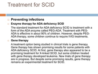 Treatment for SCID

   Preventing infections
   Enzyme therapy for ADA deficiency SCID
    The standard treatment for ADA deficiency SCID is treatment with a
    form of the ADA enzyme called PEG-ADA. Treatment with PEG-
    ADA is effective in about 90% of children. However, despite PEG-
    ADA therapy, some children continue to require IVIG treatments.
   Gene therapy
    A treatment option being studied in clinical trials is gene therapy.
    Gene therapy has shown promising results for some patients with
    ADA deficiency SCID. At first, gene therapy also appeared to be a
    promising treatment for X-linked SCID, but some children treated
    with gene therapy developed leukemia. New trials of gene therapy
    are in progress. But despite some promising results, gene therapy
    remains an experimental treatment for SCID.
 