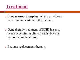 Treatment
 Bone marrow transplant, which provides a
new immune system to the patient.
 Gene therapy treatment of SCID has also
been successful in clinical trials, but not
without complications.
 Enzyme replacement therapy.
 
