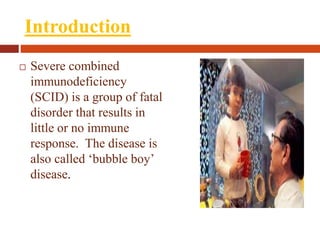 Introduction
 Severe combined
immunodeficiency
(SCID) is a group of fatal
disorder that results in
little or no immune
response. The disease is
also called ‘bubble boy’
disease.
 