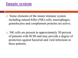 Innate system
 Some elements of the innate immune system
including natural killer (NK) cells, macrophages,
granulocytes and complement proteins are active.
 NK cells are present in approximately 50 percent
of patients with SCID and may provide a degree of
protection against bacterial and viral infections in
these patients.
 