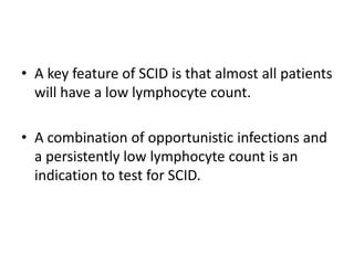 • A key feature of SCID is that almost all patients
will have a low lymphocyte count.
• A combination of opportunistic infections and
a persistently low lymphocyte count is an
indication to test for SCID.
 