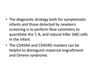 • The diagnostic strategy both for symptomatic
infants and those detected by newborn
screening is to perform flow cytometry to
quantitate the T, B, and natural killer (NK) cells
in the infant.
• The CD45RA and CD45RO markers can be
helpful to distinguish maternal engraftment
and Omenn syndrome.
 