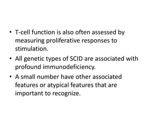 • T-cell function is also often assessed by
measuring proliferative responses to
stimulation.
• All genetic types of SCID are associated with
profound immunodeficiency.
• A small number have other associated
features or atypical features that are
important to recognize.
 