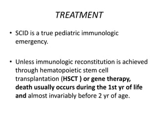 TREATMENT
• SCID is a true pediatric immunologic
emergency.
• Unless immunologic reconstitution is achieved
through hematopoietic stem cell
transplantation (HSCT ) or gene therapy,
death usually occurs during the 1st yr of life
and almost invariably before 2 yr of age.
 