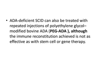 • ADA-deficient SCID can also be treated with
repeated injections of polyethylene glycol–
modified bovine ADA (PEG-ADA ), although
the immune reconstitution achieved is not as
effective as with stem cell or gene therapy.
 