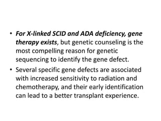 • For X-linked SCID and ADA deficiency, gene
therapy exists, but genetic counseling is the
most compelling reason for genetic
sequencing to identify the gene defect.
• Several specific gene defects are associated
with increased sensitivity to radiation and
chemotherapy, and their early identification
can lead to a better transplant experience.
 