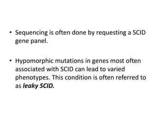 • Sequencing is often done by requesting a SCID
gene panel.
• Hypomorphic mutations in genes most often
associated with SCID can lead to varied
phenotypes. This condition is often referred to
as leaky SCID.
 