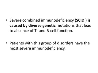 • Severe combined immunodeficiency (SCID ) is
caused by diverse genetic mutations that lead
to absence of T- and B-cell function.
• Patients with this group of disorders have the
most severe immunodeficiency.
 