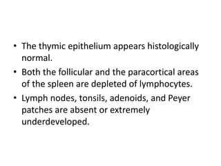 • The thymic epithelium appears histologically
normal.
• Both the follicular and the paracortical areas
of the spleen are depleted of lymphocytes.
• Lymph nodes, tonsils, adenoids, and Peyer
patches are absent or extremely
underdeveloped.
 