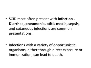 • SCID most often present with infection .
Diarrhea, pneumonia, otitis media, sepsis,
and cutaneous infections are common
presentations.
• Infections with a variety of opportunistic
organisms, either through direct exposure or
immunization, can lead to death.
 