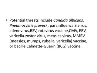 • Potential threats include Candida albicans,
Pneumocystis jiroveci , parainfluenza 3 virus,
adenovirus,RSV, rotavirus vaccine,CMV, EBV,
varicella-zoster virus, measles virus, MMRV
(measles, mumps, rubella, varicella) vaccine,
or bacille Calmette-Guérin (BCG) vaccine.
 