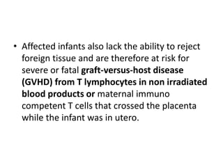 • Affected infants also lack the ability to reject
foreign tissue and are therefore at risk for
severe or fatal graft-versus-host disease
(GVHD) from T lymphocytes in non irradiated
blood products or maternal immuno
competent T cells that crossed the placenta
while the infant was in utero.
 