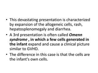 • This devastating presentation is characterized
by expansion of the allogeneic cells, rash,
hepatosplenomegaly and diarrhea.
• A 3rd presentation is often called Omenn
syndrome , in which a few cells generated in
the infant expand and cause a clinical picture
similar to GVHD.
• The difference in this case is that the cells are
the infant's own cells.
 
