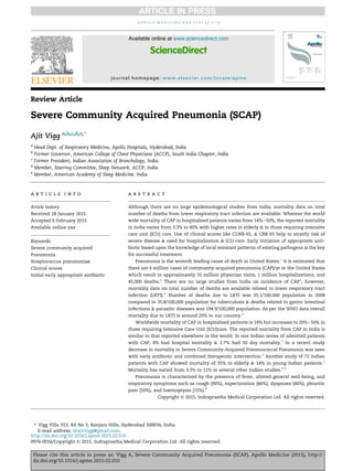 Review Article
Severe Community Acquired Pneumonia (SCAP)
Ajit Vigg a,b,c,d,e,*
a
Head Dept. of Respiratory Medicine, Apollo Hospitals, Hyderabad, India
b
Former Governor, American College of Chest Physicians (ACCP), South India Chapter, India
c
Former President, Indian Association of Bronchology, India
d
Member, Steering Committee, Sleep Network, ACCP, India
e
Member, American Academy of Sleep Medicine, India
a r t i c l e i n f o
Article history:
Received 28 January 2015
Accepted 6 February 2015
Available online xxx
Keywords:
Severe community acquired
Pneumonia
Streptococcus pneumoniae
Clinical scores
Initial early appropriate antibiotic
a b s t r a c t
Although there are no large epidemiological studies from India, mortality data on total
number of deaths from lower respiratory tract infection are available. Whereas the world
wide mortality of CAP in hospitalised patients varies from 14%e50%, the reported mortality
in India varies from 3.3% to 40% with higher rates in elderly & in those requiring intensive
care unit (ICU) care. Use of clinical scores like CURB-65, & CRB 65 help to stratify risk of
severe disease & need for hospitalisation & ICU care. Early initiation of appropriate anti-
biotic based upon the knowledge of local resistant patterns of existing pathogens is the key
for successful treatment.
Pneumonia is the seventh leading cause of death in United States.1
It is estimated that
there are 4 million cases of community-acquired pneumonia (CAP)/yr in the United States
which result in approximately 10 million physician visits, 1 million hospitalizations, and
45,000 deaths.2
There are no large studies from India on incidence of CAP3
; however,
mortality data on total number of deaths are available related to lower respiratory tract
infection (LRTI).4
Number of deaths due to LRTI was 35.1/100,000 population in 2008
compared to 35.8/100,000 population for tuberculosis & deaths related to gastro intestinal
infections & parasitic diseases was 194.9/100,000 population. As per the WHO data overall
mortality due to LRTI is around 20% in our country.4
Worldwide mortality of CAP in hospitalised patients is 14% but increases to 20%e50% in
those requiring Intensive Care Unit (ICU)care. The reported mortality from CAP in India is
similar to that reported elsewhere in the world. In one Indian series of admitted patients
with CAP, 8% had hospital mortality & 2.7% had 30 day mortality.5
In a recent study
decrease in mortality in Severe Community-Acquired Pneumococcal Pneumonia was seen
with early antibiotic and combined therapeutic intervention.6
Another study of 72 Indian
patients with CAP showed mortality of 35% in elderly & 14% in young Indian patients.7
Mortality has varied from 3.3% to 11% in several other Indian studies.8,9
Pneumonia is characterized by the presence of fever, altered general well-being, and
respiratory symptoms such as cough (90%), expectoration (66%), dyspnoea (66%), pleuritic
pain (50%), and haemoptysis (15%).3
Copyright © 2015, Indraprastha Medical Corporation Ltd. All rights reserved.
* Vigg Villa 553, Rd No 3, Banjara Hills, Hyderabad 500034, India.
E-mail address: drajitvigg@gmail.com.
Available online at www.sciencedirect.com
ScienceDirect
journal homepage: www.elsevier.com/locate/apme
a p o l l o m e d i c i n e x x x ( 2 0 1 5 ) 1 e3
Please cite this article in press as: Vigg A, Severe Community Acquired Pneumonia (SCAP), Apollo Medicine (2015), http://
dx.doi.org/10.1016/j.apme.2015.02.010
http://dx.doi.org/10.1016/j.apme.2015.02.010
0976-0016/Copyright © 2015, Indraprastha Medical Corporation Ltd. All rights reserved.
 