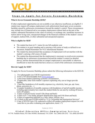 Steps to Apply for Severe Economic Hardship
   What is Severe Economic Hardship (SEH)?

   If other employment opportunities are not available or are otherwise insufficient, an eligible F-1
   student may request off-campus employment work authorization based upon severe economic
   hardship caused by unforeseen circumstances beyond the student’s control. These circumstances
   may include loss of financial aid or on-campus employment without fault on the part of the
   student, substantial fluctuations in the value of currency or exchange rate, inordinate increases in
   tuition and/or living costs, unexpected changes in the financial condition of the student’s source
   of support, medical bills, or other substantial and unexpected expenses.

   Who is eligible for SEH?

       •     The student has been in F-1 status for one full academic year
       •     The student is in good standing and is carrying a full course of study as defined in our
             document, Helpful Reminders for VCU International Students
       •     The student has demonstrated that acceptance of employment will not interfere with the
             student’s carrying a full course of study
       •     The student has demonstrated that the employment is necessary to avoid severe economic
             hardship due to unforeseen circumstances beyond the student’s control (as detailed
             above), and has demonstrated that on-campus employment is unavailable or otherwise
             insufficient to meet the needs that have arisen as a result of the unforeseen circumstances

   How do I apply for SEH?

   To apply for Severe Economic Hardship, please submit the following information to the GEO-IS

        1.  Two photographs (see USCIS requirements)
        2.  Form I-765 (downloadable from www.uscis.gov)
        3.  Letter from student explaining economic circumstances
        4.  If applicable, letter from student’s sponsor explaining why can no longer provide
           funding
        5. Chart-like breakdown of all monthly expenses (e.g. electricity, heat, gas, apt. lease,
           phone, groceries etc…)
        6. Compare breakdown of monthly expenses with breakdown of and all monthly income,
           including approximately how much the student thinks he can earn by working 20 hours a
           week off campus,
        7. Copies of all previously issued I-20s (front and back)
        8. Copies of F-1 visa stamp, passport identification page and I-94 (front and back)
        9. Copies of supporting materials (e.g. bills, letters, articles, etc.)
        10. A check in the sum of $380 written to “U.S. Citizenship and Immigration Services”
        11. Copy of SEVIS Form I-20, endorsed to reflect off-campus employment request (we will
            issue this to you after evaluating your application, items 1-7)

                                               Updated 2010

           Global Education Office-Immigration Services
817 W. Franklin Street, P.O. Box 843043, Richmond, VA 23284 Fax: (804) 828-2552 Tel: (804) 828-0595
 