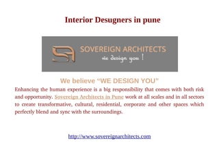 Interior Desugners in pune
We believe “WE DESIGN YOU”
Enhancing the human experience is a big responsibility that comes with both risk
and opportunity. Sovereign Architects in Pune work at all scales and in all sectors
to create transformative, cultural, residential, corporate and other spaces which
perfectly blend and sync with the surroundings.
http://www.sovereignarchitects.com
 