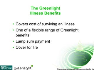 The Greenlight
           Illness Benefits

• Covers cost of surviving an illness
• One of a flexible range of Greenlight
  benefits
• Lump sum payment
• Cover for life




                          The comprehensive risk management plan for life
 