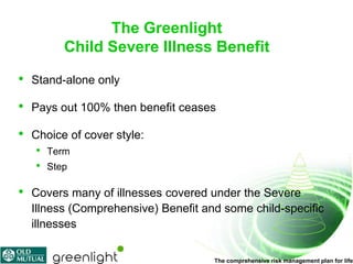 The Greenlight
           Child Severe Illness Benefit

•   Stand-alone only

•   Pays out 100% then benefit ceases

•   Choice of cover style:
    •   Term
    •   Step

•   Covers many of illnesses covered under the Severe
    Illness (Comprehensive) Benefit and some child-specific
    illnesses

                                      The comprehensive risk management plan for life
 