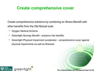 Create comprehensive cover


Create comprehensive solutions by combining an Illness Benefit with
other benefits from the Old Mutual suite
 •   Oxygen Medical Scheme
 •   Greenlight Savings Benefit - preserve risk benefits
 •   Greenlight Physical Impairment accelerator - comprehensive cover against
     physical impairments as well as illnesses




                                                 The comprehensive risk management plan for life
 