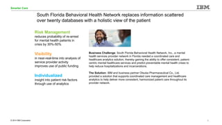 © 2014 IBM Corporation 1
Smarter Care
South Florida Behavioral Health Network replaces information scattered
over twenty databases with a holistic view of the patient
Business Challenge: South Florida Behavioral Health Network, Inc., a mental
health services provider network in Florida needed a coordinated care and
healthcare analytics solution, thereby gaining the ability to offer consistent, patient-
centric mental healthcare services and predict preventable mental health crises to
help reduce hospitalizations and incarcerations.
The Solution: IBM and business partner Otsuka Pharmaceutical Co., Ltd.
provided a solution that supports coordinated care management and healthcare
analytics to help deliver more consistent, harmonized patient care throughout its
provider network.
Risk Management
reduces probability of re-arrest
for mental health patients in
crisis by 30%-50%
Visibility
in near-real-time into analysis of
service provider activity
improves use of public funding
Individualized
insight into patient risk factors
through use of analytics
 