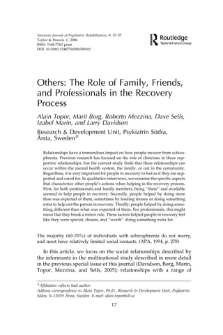 American Journal of Psychiatric Rehabilitation, 9: 17–37
Taylor & Francis # 2006
ISSN: 1548-7760 print
DOI: 10.1080/15487760500339410




Others: The Role of Family, Friends,
and Professionals in the Recovery
Process
Alain Topor, Marit Borg, Roberto Mezzina, Dave Sells,
Izabel Marin, and Larry Davidson
Research & Development Unit, Psykiatrin Sodra,
                                          ¨
 ˚
Arsta, Sweden#

    Relationships have a tremendous impact on how people recover from schizo-
    phrenia. Previous research has focused on the role of clinicians in these sup-
    portive relationships, but the current study finds that these relationships can
    occur within the mental health system, the family, or out in the community.
    Regardless, it is very important for people in recovery to feel as if they are sup-
    ported and cared for. In qualitative interviews, we examine the specific aspects
    that characterize other people’s actions when helping in the recovery process.
    First, for both professionals and family members, being ‘‘there’’ and available
    seemed to help people in recovery. Secondly, people helped by doing more
    than was expected of them, sometimes by lending money or doing something
    extra to help out the person in recovery. Thirdly, people helped by doing some-
    thing different than what was expected of them. For professionals, this might
    mean that they break a minor rule. These factors helped people in recovery feel
    like they were special, chosen, and ‘‘worth’’ doing something extra for.


The majority (60–70%) of individuals with schizophrenia do not marry,
and most have relatively limited social contacts. (APA, 1994, p. 278)

   In this article, we focus on the social relationships described by
the informants in the multinational study described in more detail
in the previous special issue of this journal (Davidson, Borg, Marin,
Topor, Mezzina, and Sells, 2005); relationships with a range of

#
 Affiliation reflects lead author.
Address correspondence to Alain Topor, Ph.D., Research & Development Unit, Psykiatrin
 ¨                ˚
Sodra, S–12039 Arsta, Sweden. E-mail: alain.topor@sll.se

                                                 17
 