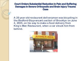 Court Orders Substantial Reduction in Pain and Suffering
Damages in Severe Orthopedic and Brain Injury Trauma
                         Case


A 26 year old restaurant deliveryman was bicycling in
the Bedford-Stuyversant section of Brooklyn on June
4, 2005, on his way to make a food delivery from
King’s Men Restaurant, when a car struck him from
behind.
 