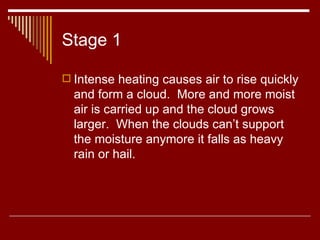 Stage 1 Intense heating causes air to rise quickly and form a cloud.  More and more moist air is carried up and the cloud grows larger.  When the clouds can’t support the moisture anymore it falls as heavy rain or hail.  