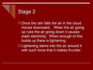 Stage 2 Once the rain falls the air in the cloud moves downward.  When the air going up rubs the air going down it causes static electricity.  When enough of this builds up there is lightening.  Lightening slams into the air around it with such force that it makes thunder.  