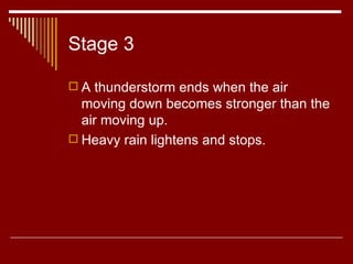 Stage 3 A thunderstorm ends when the air moving down becomes stronger than the air moving up.  Heavy rain lightens and stops.  