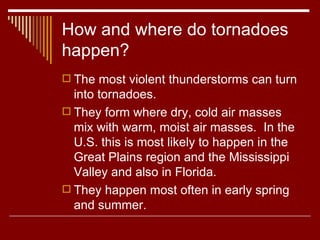 How and where do tornadoes happen? The most violent thunderstorms can turn into tornadoes.  They form where dry, cold air masses mix with warm, moist air masses.  In the U.S. this is most likely to happen in the Great Plains region and the Mississippi Valley and also in Florida.  They happen most often in early spring and summer.  