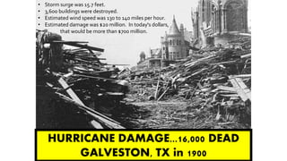 HURRICANE DAMAGE...16,000 DEAD
GALVESTON, TX in 1900
• Storm surge was 15.7 feet.
• 3,600 buildings were destroyed.
• Estimated wind speed was 130 to 140 miles per hour.
• Estimated damage was $20 million. In today's dollars,
• that would be more than $700 million.
 